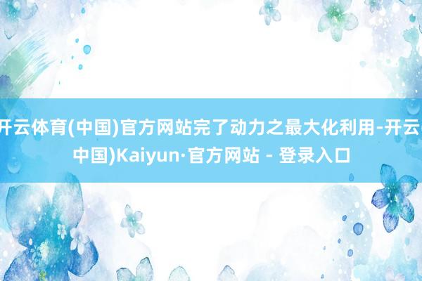 开云体育(中国)官方网站完了动力之最大化利用-开云(中国)Kaiyun·官方网站 - 登录入口