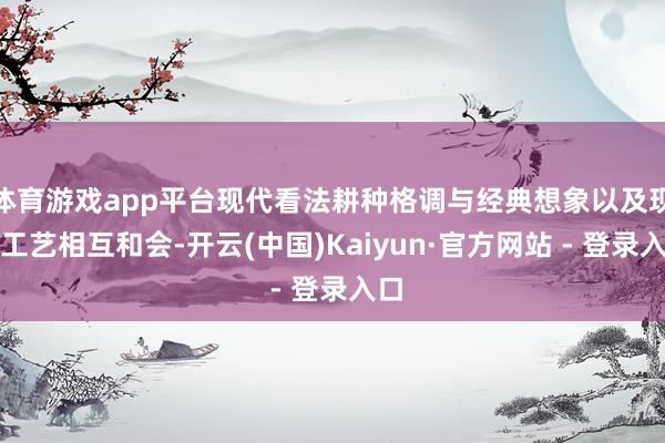 体育游戏app平台现代看法耕种格调与经典想象以及现代工艺相互