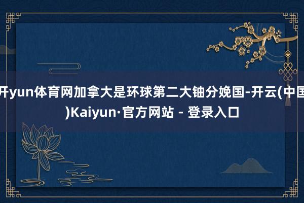 开yun体育网加拿大是环球第二大铀分娩国-开云(中国)Kaiyun·官方网站 - 登录入口